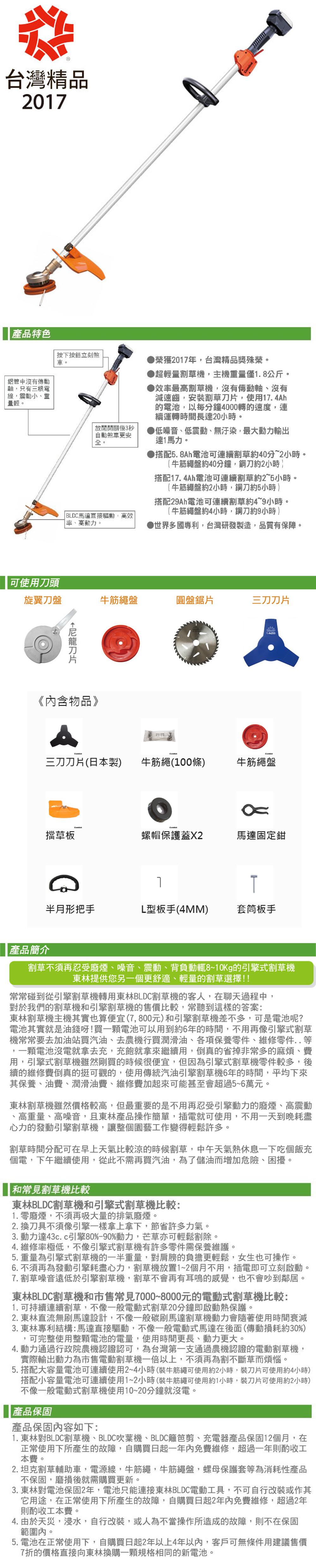 台灣精品201產品特色按下按鈕立刻煞榮獲2017年台灣精品獎殊榮超輕量割草機,主機量僅1.8公斤鋁管中沒有傳動軸,只有三根電線,震動小、重量輕。放開開關後3秒自動煞車更安。 BLDC馬達直接驅動,高效率、高動力。效率最高割草機,沒有傳動軸、沒有減速齒,安裝割草,使用17. 4h的電池,以每分鐘4000轉的速度,連續運轉時間長達20小時。▶低噪音、低震動、無汙染,最大動力輸出達1馬力。▶搭配5.8Ah電池可連續割草約40分~2小時。(牛筋繩盤約40分鐘,鋼刀約2小時搭配17.4Ah電池可連續割草約2~5小時。(牛筋繩盤約2小時,鋼刀約5小時)搭配29Ah電池可連續割草約4~9小時。(牛筋繩盤約4小時,鋼刀約9小時 )▶世界多國專利,台灣研發製造,品質有保障。可使用刀頭旋翼刀盤牛筋繩盤圓盤鋸片三刀刀片刀片《內含物品》AA三刀刀片(日本製)牛筋繩(100條)牛筋繩盤擋草板螺帽保護蓋馬達固定鉗7T半月形把手L型板手(4MM) 套筒板手產品簡介割草不須再忍受廢煙、噪音、震動、背負動輒8~10Kg的引擎式割草機林提供您另一個更舒適、輕量的割草選擇!!常常碰到從引擎割草機轉用林BLDC割草機的客人,在聊天過程中,對於我們的割草機引擎割草機的售價比較,常聽到這樣的答案:林割草機主機其實也算便宜(7,800元)和引擎割草機差不多,可是電池呢?電池其實就是油錢呀!買一顆電池可以用到約6年的時間,不用再像引擎式割草機常常要去加油站買汽油、去農機行買潤滑油、各項保養零件、維修零件..一顆電池沒電就拿去充,充飽就拿來繼續用,倒真的省掉非常多的麻煩、費用,引擎式割草機雖然剛買的時候很便宜,但因為引擎式割草機零件較多,後續的維修費倒真的挺可觀的,使用傳統汽油引擎割草機6年的時間,平均下來其保養、油費、潤滑油費、維修費加起來可能甚至會超過5~6萬元。東林割草機雖然價格較高,但最重要的是不用再忍受引擎動力的廢煙、高震動、高重量、高噪音,且東林產品操作簡單,插電就可使用,不用一天到晚耗盡心力的發動引擎割草機,讓整個園藝工作變得輕鬆許多。割草時間分配可在早上天氣比較涼的時候割草,中午天氣熱休息一下吃個飯充個電,下午繼續使用,從此不需再買汽油,為了儲油而增加危險、困擾。和常見割草機比較東林BLDC割草機和引擎式割草機比較:1. 零廢煙,不須再吸大量的排氣廢煙。2. 換刀具不須像引擎一樣拿上拿下,節省許多力氣。3. 動力達43c.c引擎80%-90%動力,芒草亦可輕鬆割除。4. 維修率極低,不像引擎式割草機有許多零件需保養維護。5.重量為引擎式割草機的一半重量,對肩膀的負擔更輕鬆,女生也可操作。6. 不須再為發動引擎耗盡心力,割草機放置1~2個月不用,插電即可立刻啟動7. 割草噪音遠低於引擎割草機,割草不會再有耳鳴的感覺,也不會吵到鄰居。東林BLDC割草機和市售常見7000~8000元的電動式割草機比較:1. 可持續連續割草,不像一般電動式割草20分鐘即啟動熱保護。2. 東林直流無刷馬達設計,不像一般碳刷馬達割草機動力會隨著使用時間衰減3.東林專利結構:馬達直接驅動,不像一般電動式馬達在後面(傳動損耗約30%)可完整使用整顆電池的電量,使用時間更長、動力更大。4. 動力通過行政院農機認證認可,為台灣第一支通過農機認證的電動割草機,實際輸出動力為市售電動割草機一倍以上,不須再為割不斷草而煩惱。。5. 搭配大容量電池可連續使用2~4小時(裝牛筋繩可使用約2小時,裝刀片可使用約4小時)搭配小容量電池可連續使用1~2小時(裝牛筋繩可使用約1小時,裝刀片可使用約2小時)不像一般電動式割草機使用10~20分鐘就沒電。產品保固產品保固內容如下:1. 東林BLDC割草機、BLDC吹葉機、BLDC籬笆剪、充電器產品保固12個月,在正常使用下所產生的故障,自購買日起一年內免費維修,超過一年則酌收工本費。2.坦克割草輔助車,電源線,牛筋繩,牛筋繩盤,螺母保護套等為消耗性產品不保固,磨損後就需購買更新。3. 東林對電池保固2年,電池只能連接東林BLDC電動工具,不可自行改裝或作其它用途,在正常使用下所產生的故障,自購買日起2年內免費維修,超過2年則酌收工本費。4. 由於天災,浸水,自行改裝,或人為不當操作所造成的故障,則不在保固範圍內。5. 電池在正常使用下,自購買日起2年以上4年以內,客戶可無條件用建議售價7折的價格直接向東林換購一顆規格相同的新電池。