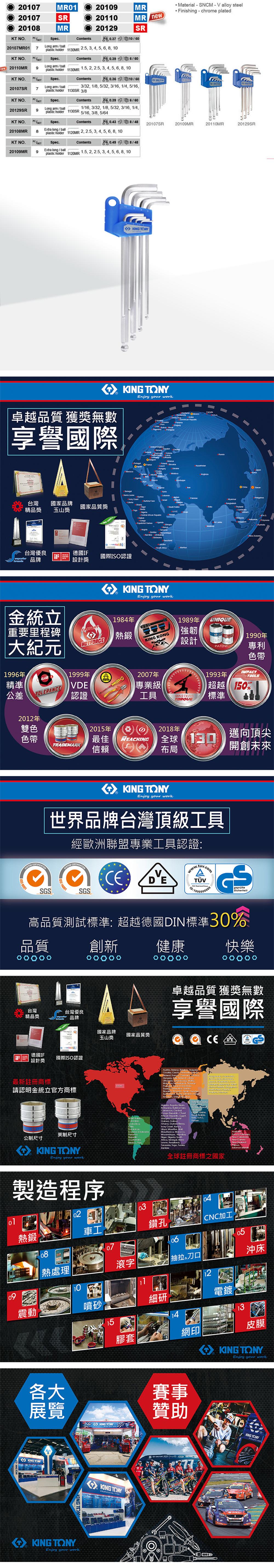 0107MR01010MR20107SR 20110MR new2010MR20129SRKT NSpecontents0.37 10020107MR01 7Long ballplastic holder 1MR2.3456810 terial-SNCM- alloy steel Finishing - chrome platedKT NO.Spec.Contents0.39  20110MR9Long armballplastic holder 11MR1.5 2 2.5 3 4 5 6 8 10KT NO.Spec.Contents0.3610/6020107SR7Long arm/ballplastic holder3/32 1/8 5/32 3/16 1/4 5/161130SR3/8KT NO./Spec.Contents0.39 6/6020129SR9Long arm/ballplastic holder1130SR1/16 3/32 1/8 5/32 3/16 1/45/16 3/8 5/64KT NO. /Spec.Contents0.43 8/4820107SR20109MR20110MR20129SRExtra long / ball20108MR 8plastic holder 1120MR 22.53456810KT NO./Spec.Contents0.49 8/4820109MRExtra long/ball9plastic holder 1120MR 1.522.53456810 Y卓越品質 獲獎無數享譽國際KIN Enjoy your work     Ma     台灣精品獎國家品牌玉山獎國家品質獎 台灣優良 品牌Senegal Sya Coast Faso   Congo德國IF國際認證設計獎   Enjoy your workO PNO 金統立重要里程碑大紀元1996年精準公差CLASSTOLERAN2012年雙色FACTORY1999年VE認證1984年熱鍛 2007年專業級1989年強韌設計UNIQUEPATENT1990年專利色帶1993年TOOLS150%工具MASTERS標準 2TORQUE2015年2018年色帶最佳REACHINGTRAMARK信賴全球130布局邁向頂尖開創未來SYSTEM KING TONYEnjoy your work世界品牌台灣頂級工具經歐洲聯盟專業工具認證: 9001ISO 14001CEV.SGSSGS GDGSgeprüfteSicherheit高品質測試標準:超越德國DIN標準30%品質創新健康快樂台灣精品獎台灣優良C 品牌30 14001國家品牌玉山獎國家品質獎德國IF設計獎最新註冊商標國際ISO認證USA請認明金統立官方商標卓越品質 獲獎無數享譽國際CE DE  , , ,  ,   ,    , ,   Norway   , , ,  , Angola, ,,   Congo , Chod , ,, ,   ,  . . 英制尺寸公制尺寸KING TONYEnjoy your work製造程序,   Coast, ,, , ,, ,, ,, , , , , Leone, ,, Togo, Zambia全球註冊商標之國家 , New New Zealand沖床02熱鍛車工鑽孔CNC加工08070605熱處理滾字|抽拉刀口102震動噴砂細研電鍍1315膠套網印各大賽事展覽KING TONYKING TONKING TONYEnjoy your work皮膜KING TONYEnjoy your work贊助KONG TONYKING TONYIMED