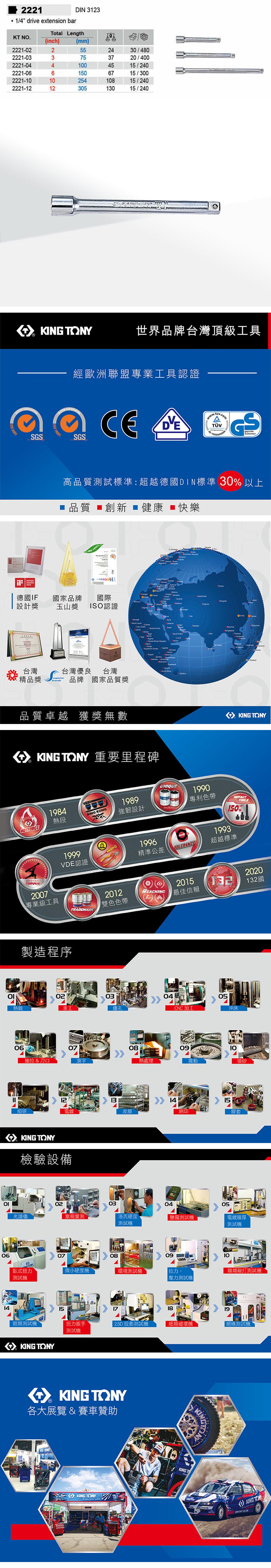 2221/4 drive extension barDIN 3123Total LengthKT NO.(inch)2221-2221-032221-042221-062221-2221-12234602(mm)55751000254305    6730/48020/40015/24015/30015/24015/240  TONY世界品牌台灣頂級工具經歐洲聯盟專業工具認證  SGSSGSAWARD高品質測試標準:超越德國DIN標準 30 以上品質 創新  健康 ■快樂 14001德國IF國家品牌設計獎國際玉山獎 ISO認證06台灣台灣優良 台灣精品獎品牌 國家品質獎     CoastO       品質卓越 獲獎無數  TONY 重要里程碑HOTFORCE1984熱段MASTERSTORQUE2007專業級工具  KONG1989強韌設計UNIQUEPATENT1990專利色帶1999VDE認證TRADEMARK20121雙色色帶製造程序0203熱鍛鑽孔0607抽拉&刀口121996精準公差TOLERANCE08細研電鍍皮膜KING TONY檢驗設備02光譜儀塞規量測03KING TONYTOOLS150%1993超越標準20202015132132國REACHING最佳信賴熱處理04CNC加工051409沖床震動喷砂15網印膠套0405洛氏硬度測試機測試機電鍍膜厚測試機07080910臥式扭力微小硬度機環境測試機拉力類敲打測試機測試機壓力測試機141518鉗類測試機扭力扳手2.5D 投影測試機紙箱破壞機絕緣測試機測試機KING TONY KING TONY各大展覽 & 賽車贊助KINGKING TONYKINGTKING  KING