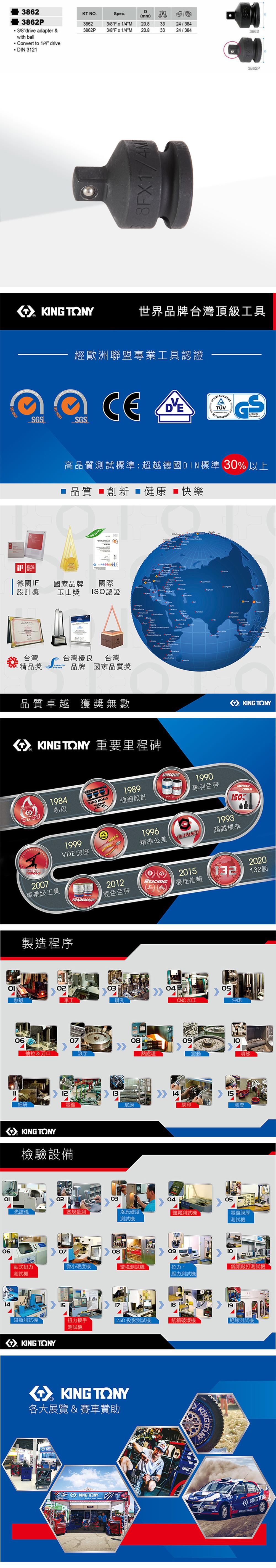 0638623862P 3/8drive adapter &with ball Convert to 1/4 driveDIN 3121DKT NSpec.(mm)38623862P3/8Fx1/4M3/8Fx1/4M 20.820.83324/3843324/38438628F1/4M3862P  TONY世界品牌台灣頂級工具S 14001經歐洲聯盟專業工具認證SGS GS高品質試標準:超越德國DIN標準 30以上品質 創新 健康 ■快樂 14001   AWARD 德國IF設計獎國家品牌國際 玉山獎ISO認證台灣台灣優良台灣精品獎品牌 國家品質獎品質卓越 獲獎無數          TONY 重要里程碑HOTFORGE熱鍛MASTERSO  TOONY1984熱段KING KONG1989強韌設計19961999VDE認證精準公差UNIQUEPATENTCLASSTOLERANCE1990專利色帶1993TOOLS150%超越標準2007專業級工具製造程序TRADEMARK2012雙色色帶03車工鑽孔20202015REACHING132132國最佳信賴0608抽拉 & 刀口熱處理細研 12電皮膜KING TONY檢驗設備光譜儀0204514CNC加工0905沖床震動15網印噴砂膠套030405塞規量測洛氏硬度鹽霧測試電鍍膜厚測試測試機070809臥式扭力微小硬度機環境測試機拉力.測試機壓力測試機鎚類敲打測試機X15171819鉗類測試機扭力扳手2.5D 投影測試機紙箱破壞機「測試機測試機KING TONYKING TONY各大展覽 & 賽車贊助KINGKING TONYKINGTKING KING