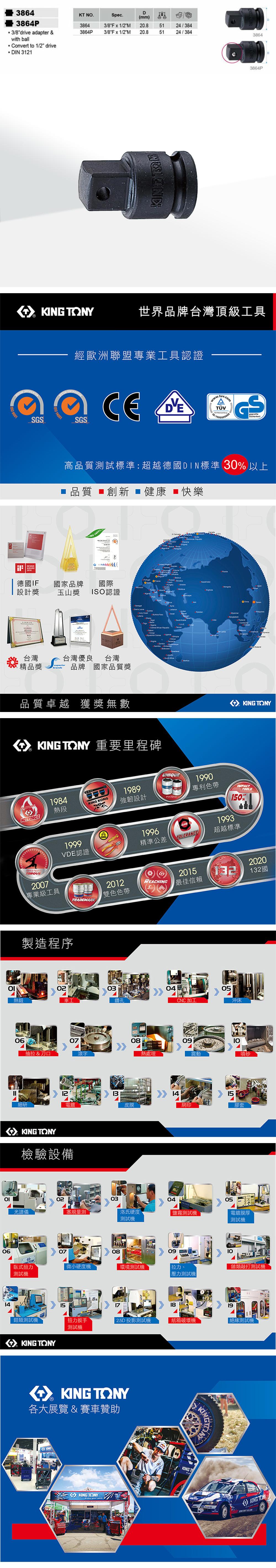 06DKT NSpec.mm 3/8Fx1/2M 20.83864P3/8Fx1/2M 20.85124/3845124/384386438643864P3/8drive apter &with ball Convert to 1/2 driveDIN 312138643864P 世界品牌台灣頂級工具SGSSYSTEM  14001經歐洲聯盟專業工具認證CESGS高品質試標準超越德國DIN標準 30 以上 品質 創新 健康 快樂     : 201德國IF國家品牌國際設計獎玉山獎ISO認證台灣台灣優良 台灣精品獎brands品牌 國家品質獎Mongola one        品質卓越 獲獎無數 Y 重要里程碑MASTERSLe O da KING TONY1984熱段KING KONG1989強韌設計19991996VDE認證精準公差UNIQUEPATENTTOLERANCE1990專利色帶1993TOOLS150%超越標準2007專業級工具製造程序TRADEMARK2012REACHING雙色色帶2015最佳信賴03熱鍛車工鑽孔CNC加工0607抽拉 & 刀口滾字細研1208電鍍皮膜KING TONY檢驗設備2020132132國05沖床09熱處理震動噴砂 1415網印膠套02030405光譜儀塞規量測洛氏硬度鹽霧測試電鍍膜厚測試測試070809臥式扭力微小硬度機環境測試機拉力.測試機壓力測試機類敲打測試機1415171819鉗類測試機扭力扳手2.5D 投影測試機紙箱破壞機測試機KING TONY測試機KING TONY各大展覽 & 賽車贊助KINGKING TONYKINGTKING KING TON