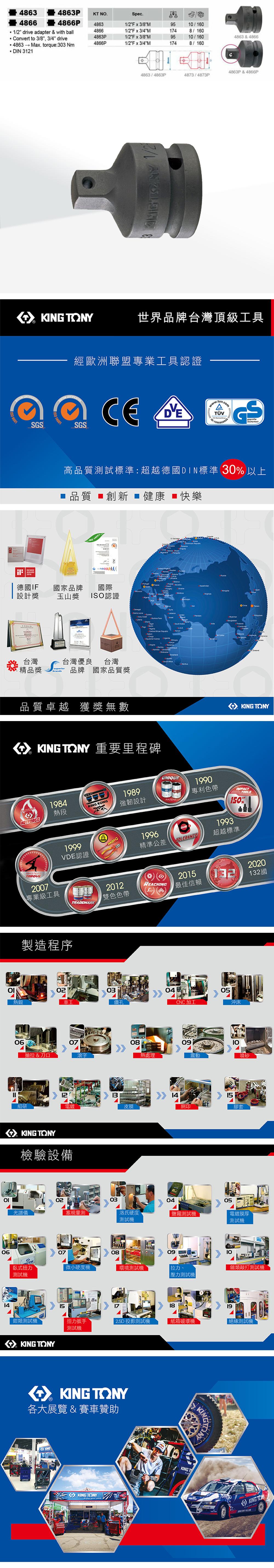 48634863PKT N.Spec.48664866P48631/2Fx3/8M95/1601/2 drive adapter with ball48661/2Fx3/4M1748/1604863Ponvert to 3/8, 3/4 drive1/2Fx3/8M9510/1604863 & 48664866P1/2Fx3/4M1748/1604863→ Max. torque:303 NmDIN 3121 90014863P&4866P4863/4863P4873/4873P Y世界品牌台灣頂級工具SGSAWARD C經歐洲聯盟專業工具認證001SGS Sicherheit高品質試標準:超越德DIN標準 30 以上品質 ■創新 健康快樂 14001德國IF設計獎國家品牌國際玉山獎 ISO認證台灣台灣優良台灣精品獎brands品牌 國家品質獎品質卓越 獲獎無數 O 重要里程碑HOTFORCEMASTERS1984熱段2007專業級工具 TONYKING KONG1989強韌設計1996精準公差UNIQUEPATENTCLASS &TOLERANCE1990專利色帶1993TOOLS0%超越標準1999VDE認證製造程序熱鍛TRADEMARK2012REACHING雙色色帶2015最佳信賴20202132國0305車工鑽孔CNC加工沖床0607抽拉 & 刀口滾字081213細研電鍍皮膜KING TONY檢驗設備熱處理140910震動噴砂15網印膠套02030405光譜儀塞規測洛氏硬度測試電鍍膜厚0614測試機070809臥式扭力微小硬度機環境測試機拉力、測試機壓力測試機 測試機類敲打測試機151819鉗類測試機扭力扳手2.5D 投影測試機紙箱破壞機測試機KING TONY KING TONY各大展覽 & 賽車贊助KING TONYKINGT絕緣測試機KING TON