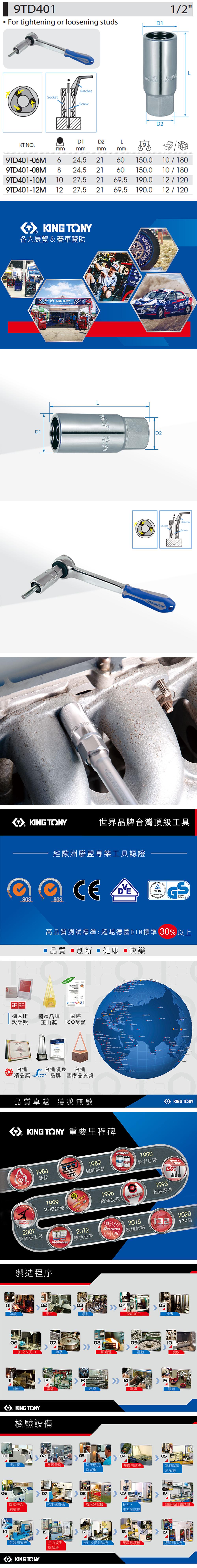 9TD401 For tightening or loosening studsRatchetSocketScrew1/2D1D2D1D2 LKT NO.mmmmmmmm9TD406M 6 24.5 2160150.0/1809TD401-08M 8 24.5 2160150.010 / 1809TD401-10M 10 27.5 2169.5190.012 / 1209TD401-12M 12 27.5 2169.5190.012/120 900各大展覽&賽車贊助 KING TONYKINGTD1D2KING RatchetSocketScrewKING TONY世界品牌台灣頂級工具SDESIGNAWARD2016經歐洲聯盟專業工具認證 14001CE GSSGS高品質試標準:超越德國DIN標準 30 以上 品質 創新健康快樂- 德國IF 國家品牌設計獎國際玉山獎 ISO認證 Kanya 台灣台灣優良 台灣 精品獎brands品牌 國家品質獎品質卓越 獲獎無數KING TONY 重要里程碑HOTFORCEMASTERSTORQUE1984熱段KING KONG1989強韌設計UNIQUE19991996VDE認證精準公差2007專業級工具TRADEMARK2012雙色色帶製造程序REACHINGPATENT0304熱鍛車工鑽孔1990專利色帶TOLERANCE2015最佳信賴CNC加工KING TONYTOOLS150%1993超越標準205沖床2006080910抽拉&刀口滾字熱處理震動喷砂12131415細研電皮膜網印膠套KING TONY檢驗設備020304光譜儀塞規量測洛氏硬度測試鹽霧測試機132國05電鍍膜厚測試機0607080910臥式扭力微小硬度機環境測試機拉力、類敲打測試機測試機壓力測試機 14151819鉗類測試機扭力扳手 2.5D 投影測試機紙箱破壞機「絕緣測試機測試機KING TONY