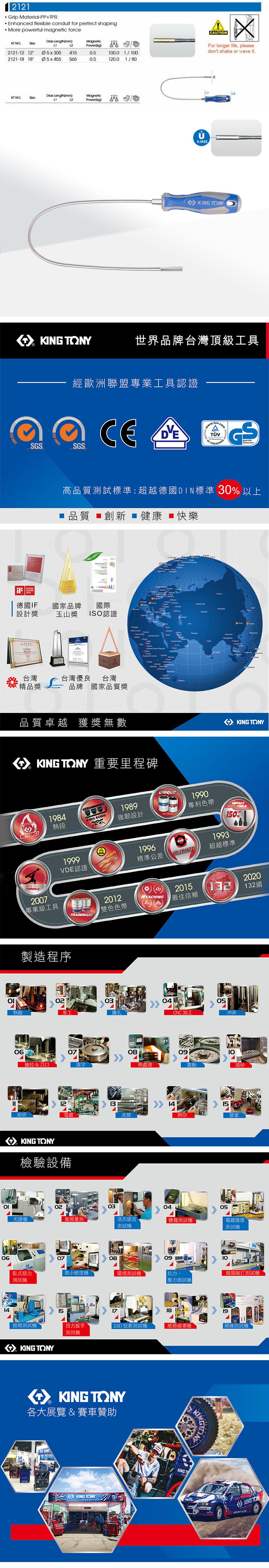 Grip Material-PP+TPR Enhanced flexible conduit for perfect shaping More powerful magnetic forceKT NOSize LengthMagneticPower(kg)21-12 12Ø5x305415050.0 1/02121-18 18Ø5x455 5650.5120.0 1/80Dick Length(mm)MagneticKT NO.Size12Power(kg) 000614 AXCAUTIONFor longer life, pleasedont shake or wa it.. TONYL2 TONY世界品牌台灣頂級工具SGSAWARD經歐洲聯盟專業工具認證 14001SGSCE Sicherheit高品質試標準超越德國DIN標準 30 以上 品質 創新健康快樂 140019 (   ve德國IF國家品牌國際 設計獎玉山獎ISO認證台灣台灣優良台灣: 精品獎brands品牌 國家品質獎品質卓越 獲獎無數   O          TONY 重要里程碑MalaysiaKING TONY1984HOTFORGE熱段KING 1989強韌設計UNIQUEPATENT19991996VDE認證精準公差TOLERANCE1990專利色帶1993TOOLS150%超越標準MASTERSTORQUE2007專業級工具TRADEMARK2012雙色色帶製造程序03熱鍛車工鑽孔06抽拉&刀口滾字0812細研電皮膜KING TONY檢驗設備202015132132國REACHING最佳信賴熱處理04CNC加工051409沖床10震動喷砂15網印膠套02030405光譜儀塞規量測洛氏硬度測試鹽霧測試機電鍍膜厚測試機07080910臥式扭力微小硬度機環境測試機拉力、類敲打測試機測試機壓力測試機 1819扭力扳手 2.5D 投影測試機紙箱破壞機絕緣測試機鉗類測試機KING TONY15測試機 KING TONY各大展覽 & 賽車贊助KINGKING TONYKINGTKING KONG