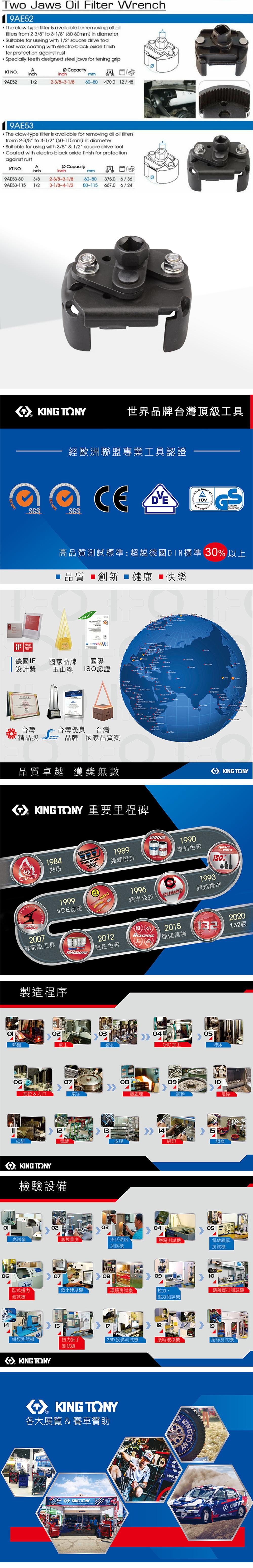 Two Jaws il Filter Wrench9AE52The claw-type filter is available for removing all oilfilters from 2-3/8 to 3-1/8 (60-80mm) in diameter Suible for useing with 1/2 square drive toolLost wax coating with electro-black oxide finishfor protection against rust cially teeth designed steel jaws for tening gripKT NOAinchCapacityinchmm9AE521/22-3/8-3-1/860-804700 12/489AE53The claw-type filter is available for removing all oil filtersfrorm 2-3/8 to 4-1/2 (60-1mm) in diameterSuitable for using with 3/8 & 1/2 square drive tool Coated with electro-black oxide finish for protectionagainst rustKT NO.AinchCapacityinchmm9AE53-80 3/8 2-3/8-3-1/89AE53-5 1/2 3-1/8-4-1/260-80 375.0 6/3680-115 667.0 6/24  KING SGS 001世界品牌台灣頂級工具經歐洲聯盟專業工具認證SGS高品質試標準:超越德國DIN標準 30 以上 品質 創新  健康 快樂 14001  ta  AWARD德國IF國家品牌國際 設計獎 玉山獎ISO認證台灣精品獎Spe台灣優良台灣brands品牌國家品質獎品質卓越 獲獎無數         KNG TONY 重要里程碑MASTERS1984熱段TORQUE2007專業級工具1999O KING TONYKING KONG1989強韌設計UNIQUEPATENT1990專利色帶1996精準公差TOLERANCE1993TOOLS150%超越標準VDE認證TRADEMARK2012雙色色帶製造程序03熱鍛車工鑽孔REACHING060708抽拉 & 刀口滾字熱處理12細研電鍍皮膜KING TONY檢驗設備2015最佳信賴0413205CNC加工沖床140920132國震動噴砂15網印膠套02030405光譜儀塞規量測洛氏硬度測試測試電鍍膜厚測試機0614070809臥式扭力微小硬度機環境測試機拉力、測試機壓力測試機 類測試機15181911鉗類測試機扭力扳手 2.5D 投影測試機紙箱機絕緣測試機測試機KING TONYKING TONY各大展覽 & 賽車贊助KINGKING TONYKING TKING
