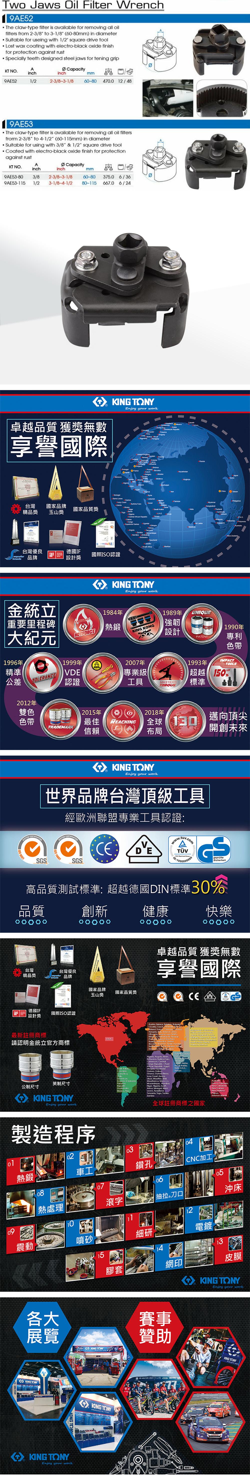 Two Jaws  Filter Wrench9AE5The claw-ty filter is available for removing all oilfilters from 2-3/8 to 3-1/8 60-80mm) in diameter Suitable for useing with 1/2 square drive toolLost wax coating with electro-black oxide finishfor protection against rust Specially teeth designed steel jaws for tening gripKT NAinchCapacityinchmm9AE521/22-3/8-3-1/860-804700 12/489AE53The claw-type filter is available for removing all oil filtersfrorm 2-3/8 to 4-1/2 (60-115mm) in diameterSuitable for using with 3/8 & 1/2 square drive tool Coated with electro-black oxide finish for protectionagainst rustKT NOAinchCapacityinchmm9AE53-80 3/8 2-3/8-3-1/89AE53-1151/2 3-1/8-4-1/260-80 3750 6/3680-115 6670 6/24 Enjoy your work卓越品質 獲獎無數享譽國際   O  pe    Senegal       140 Tanzania台灣國家品牌國家品質獎精品獎玉山獎台灣優良德國IFil國際認證品牌設計獎    Enjoy your work O CambodaPNO金統立重要里程碑大紀1996年精準公差TOLERANFACTORY1999年VDE認證1984年熱鍛KING 2007年專業級1989年強韌設計UNIQUEPATENT1993年工具MASTERS標準TORQUE1990年專利色帶TOOLS150%2012年雙色2015年2018年色帶最佳REACHINGTRADEMARK信賴全球元布局邁向頂尖開創未來I 9001 SGSKING Enjoy your work世界品牌台灣頂級工具SO 14001經歐洲聯盟專業工具認證wwwtuvcom . VSGS2: GSgeprüfteSicherheit高品質測試標準: 超越德國DIN標準30%品質創新 健康快樂卓越品質 獲獎無數享譽國際台灣台灣優良精品獎品牌國家品牌國家品質獎玉山獎 CE德國IF設計獎國際ISO認證         (最新註冊商標    USA  請認明金統立官方商標   Kingdom  Angola  .   Faso Congo  Chod      Coast .      Leone    Togo    UAE.Yomen英制尺寸Republic, 公制尺寸KING TONYEnjoy your work製造程序全球註冊商標之國家, .   , 0301熱鍛車工鑽孔CNC加工0508熱處理滾字抽拉 刀口沖床1210震動噴砂細研電鍍15膠套網印皮膜KING TONYEnjoy your work各大展覽KING TONYKING TONYKING TONYKING TONYEnjoy your workKING TONY賽事贊助KONG TONY