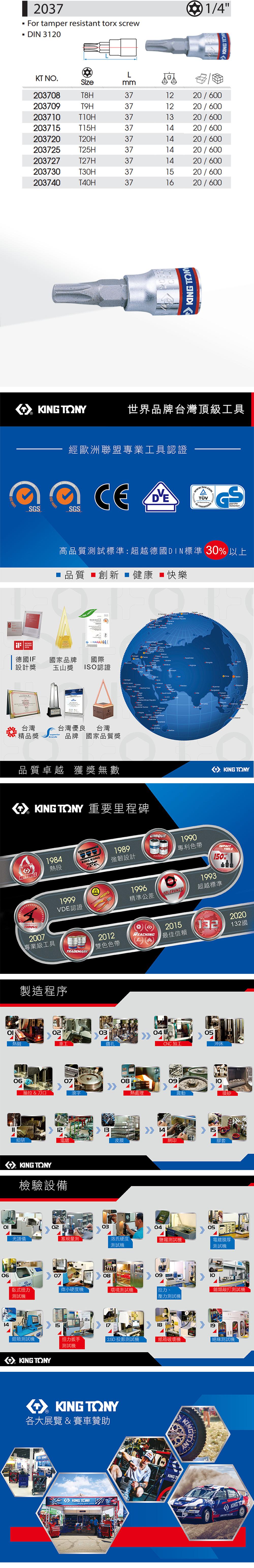 614 2037For tamer resistant torx screwDIN 3120 1/4LK NO.izemm203708T8H371220/600203709TOH371220/6002037TIOH3720/600203715T15H371420/600203720T2OH371420/600203725T25H371420/600203727T27H371420/600203730T3OH371520/600203740T40H371620/600  Y世界品牌台灣頂級工具經歐洲聯盟專業工具認證  SGSSGSSicherheitAWARD2016高品質試標準:超越德國DIN標準 30 以上品質 創新  健康 ■快樂 14001    德國IF國家品牌國際0設計獎玉山獎 ISO認證p台灣精品獎S台灣優良 台灣brands品牌 國家品質獎     Nga     品質卓越 獲獎無數 TONY 重要里程碑1984熱段MASTERSTORQUE1999VDE認證2007專業級工具TRADEMARKO Thaland KING TONYKING KONG1989強韌設計UNIQUEPATENT1990專利色帶1996精準公差TOLERANCETOOLS150%1993超越標準2012201520REACHING132雙色色帶最佳信賴132國製造程序02030405熱鍛車工鑽孔CNC加工沖床06抽拉 & 刀口070809熱處理震動1213 1415細研電鍍皮膜網印膠套KING TONY檢驗設備光譜儀02030405塞規量測 T洛氏硬度測試鹽霧測試電鍍膜厚測試機070809臥式扭力微小硬度機環境測試機測試機噴砂壓力測試機  10類敲打測試機151819扭力扳手2.5D 投影測試機紙箱機絕緣測試機鉗類測試機KING TONY測試機KING TONY各大展覽 & 賽車贊助KINGKING TONYKINGTKING KING KING TON