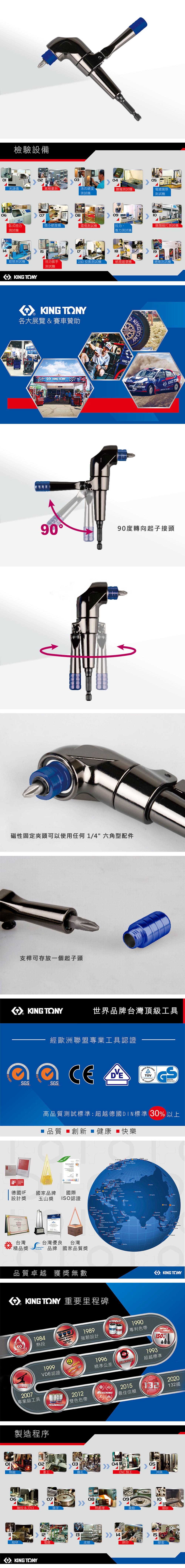 檢驗設備ΟΙ030405塞規洛氏硬度測試霧測試機電鍍膜厚測試機06070809臥式扭力微小硬度機環境測試機拉力、類敲打測試機測試機壓力測試機 141819鉗類測試機扭力扳手2.5D 投影測試機紙箱破壞機絕緣測試機測試機KING KING TNY各大展覽&賽車贊助 KING TONYKINGT  鹽9090度轉向起子接頭磁性固定夾頭可以使用任何1/4 六角型配件支桿可存放一個起子頭KING TONY世界品牌台灣頂級工具經歐洲聯盟專業工具認證  SGSSGS高品質測試標準:超越德國DIN標準 30 以上 品質 創新  健康 快樂 14001    AWARD 德國IF國家品牌國際設計獎玉山獎ISO認證台灣台灣優良 台灣精品獎品牌 國家品質獎品質卓越 獲獎無數MASTER        KNG TONY 重要里程碑1984熱段KING KONG1989強韌設計1999VDE認證2007專業級工具TRADEMARK2012雙色色帶製造程序 UNIQUEPATENT O 1990專利色帶1996精準公差TOLERANCEREACHING0304熱鍛鑽孔2015最佳信賴CNC加工KING TOONYTOOLS150%1993超越標準205沖床06070809抽拉&刀口熱處理震動噴砂12131415細研電皮膜網印KING TONY膠套2020132國