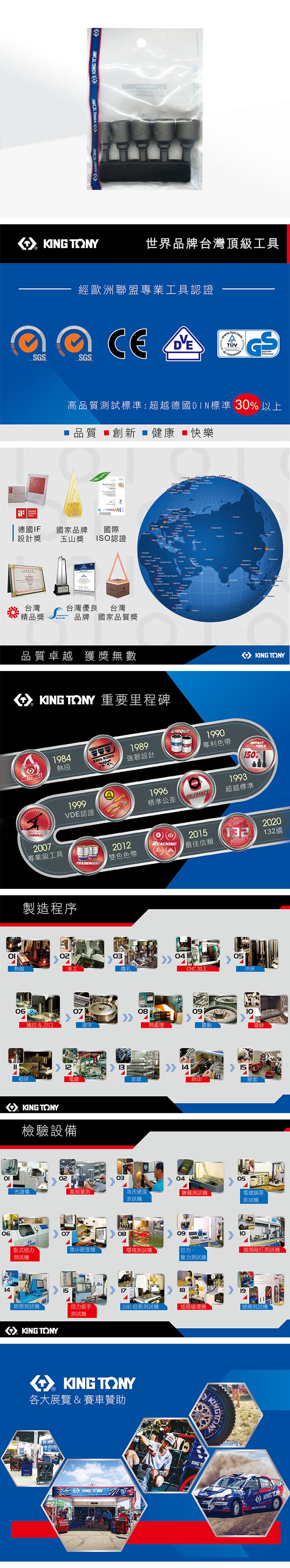 TNYKING TONYKING TONY   KING TONY世界品牌台灣頂級工具S 001經歐洲聯盟專業工具認證SGS GS高品質試標準:超越德國DIN標準 30以上品質 創新 健康 ■快樂 14001   AWARD 德國IF國家品牌國際 設計獎玉山獎ISO認證台灣台灣優良台灣精品獎品牌 國家品質獎品質卓越 獲獎無數          重要里程碑O KING TONY1984熱段KING KONG1989強韌設計19991996VDE認證精準公差UNIQUEPATENT1990專利色帶TOLERANCE1993TOOLS0%超越標準MASTER2007專業級工具製造程序熱鍛車工TRADEMARK0607抽拉 & 刀口滾字2012雙色色帶REACHING2015最佳信賴20304鑽孔CNC加工081213細研電鍍皮膜KING TONY檢驗設備熱處理140905沖床震動噴砂15網印膠套030405光譜儀塞規量測洛氏硬度測試測試電鍍膜厚測試機0614070809臥式扭力微小硬度機環境測試機拉力、測試機壓力測試機 2020132國類測試機151819鉗類測試機扭力扳手 2.5D 投影測試機紙箱機絕緣測試機測試機KING TONY KING TONY各大展覽 & 賽車贊助KINGKING TONYKING TKINGKING