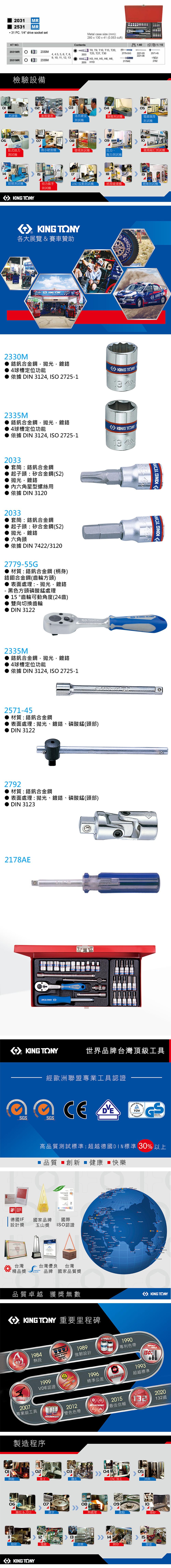 06120MR2531MR31 PC. 1/ drive socket setMetal case size (mm)2x0x41 (0.053 cuft)KT NO.ntents1.601/T8 T T T15 T202031MR2330M4 4.5 5 6 7 89  11 12 132033T25, T27, T302779-55G2221-032571-452221-06H3, H4, H5, H6, H8,2531MR2335M2035H102178AE2792檢驗設備030405光譜儀塞規洛氏硬度鹽霧測試機測試機電鍍膜厚測試機07080910臥式扭力微小硬度機環境測試機拉力、類測試機測試機壓力測試機 |151819鉗類測試機扭力扳手2.5D 投影測試機紙箱破壞機測試機測試機   各大展覽 & 賽車贊助KING 2330M釩合金鋼,拋光,鍍4球槽定位功能KING TKING TONY依據 DIN 3124, IO 2725-1132335M釩合金鋼,拋光,鍍鉻4球槽定位功能依據 DIN 3124, ISO 2725-12033套筒鉻釩合金鋼起子頭:矽合金鋼(S2)拋光,鍍鉻內六角星型螺絲用依據 DIN 31202033套筒:鉻釩合金鋼起子頭:矽合金鋼(S2)拋光,鍍鉻六角頭依據 DIN 7422/31202779-55G 材質:鉻釩合金鋼 (柄身)鉻鉬合金鋼(齒輪方頭) 表面處理:- 拋光,鍍鉻-黑色方頭磷酸錳處理15 °齒輪可動角度(24齒)雙向切換齒輪DIN 31222335M鉻釩合金鋼,拋光,鍍鉻4球槽定位功能依據 DIN 3124, ISO 2725-12571-45材質:鉻釩合金鋼表面處理:拋光、鍍鉻、磷酸錳(頭部)DIN 31222792材質:鉻釩合金鋼表面處理:拋光、鍍鉻、磷酸錳(頭部)DIN 31232178AE  KING TONYKING TONY13 4KING TONY世界品牌台灣頂級工具 經歐洲聯盟專業工具認證SSGS GSSicherheit高品質測試標準:超越德國DIN標準 30 以上品質 創新  健康 快樂80 14001 :DESIGNAWARD2016德國IF國家品牌國際 設計獎玉山獎 ISO認證台灣: 精品獎S台灣優良 台灣品牌 國家品質獎     Co 品質卓越 獲獎無數 TONY 重要里程碑HOTFORCEMASTERSTORQUE19842007專業級工具熱段1999VDE認證製造程序TRADEMARKKING KONG1989強韌設計2012雙色色帶1996UNIQUEPATENTCLASS 1990專利色帶精準公差TOLERANCEREACHING2015最佳信賴 MalaysiaKING TONYTOOLS150%1993超越標準132030405熱鍛鑽孔CNC加工沖床060708抽拉&刀口熱處理0910震動噴砂12131415細研電鍍皮膜網印膠套KING TONY2020132國KING TONYKING TONY KING TONKING