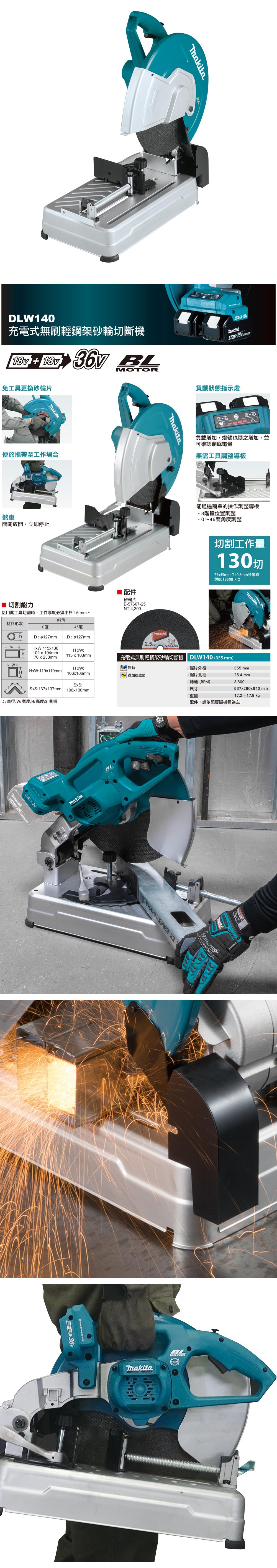 DLW14充電式無刷輕鋼架砂輪斷機   MOTOR免工具更換砂輪片便於攜帶至工作場合煞車開關放開,立即停止 切割能力使用此工具切割時,工件厚度必須小於16mm。負載狀態指示燈負載增加,燈號也隨之增加,並可確認剩餘電量無需工具調整導板能通過簡單的操作調整導板3階段位置調整0~45度角度調整 配件砂輪片B-57607-25NT.4.200切割工作量130切75x45mm,T:0.8mm金屬釘與BL1850Bx2斜角材料形狀0度45度DD:ø127mmD:ø127mm2.5mmHxW:115x130HxW:102x194mm70x233mm115x103mm充電式無刷輕鋼架砂輪切斷機 DLW140 (355mm)HxW: 制動鋸片外徑 加速啟動鋸片孔徑H HxW:119x119mm 106x106mmSxS:137x137mmD:直徑W:寬度H:高度/S:側邊SxS:100x100mm.BL355 mm25.4mm轉速(RPM)3,800尺寸重量537x290x640 mm17.2-17.8kg配件:請依照實際機種為主ES /3016/4943FORCE ThakitaBLMOTOR