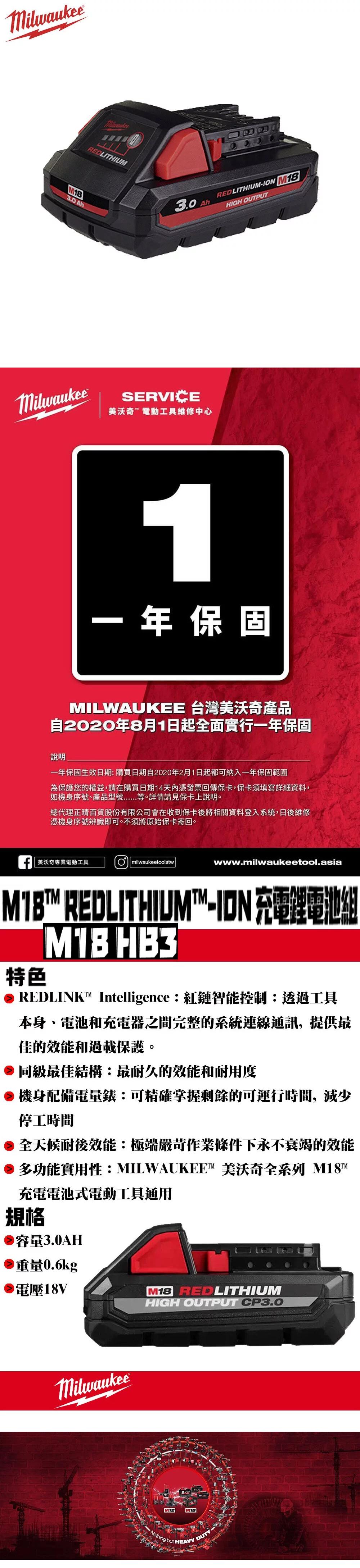 Milwaukee3.0 REDLITHIUM3.0AhMilwaukeeSERVICE美沃奇電動工具維修中心REDLITHIUM- M18HIGH OUTPUT1年保固MILWAUKEE 台灣美沃奇產品自2020年8月1日起全面實行一年保固說明一年保固生效日期購買日期自2020年2月1日起都可納入一年保固範圍為保護您的權益,請在購買日期14天內憑發票回傳保卡,保卡須填寫詳細資料,如機身序號產品型號等。詳情請見保卡上說明。總代理正晴百貨股份有限公司會在收到保卡後將相關資料登入系統,日後維修憑機身序號辨識即可。不須將原始保卡寄回。 美沃奇專業電動工具Omilwaukeetoolstwwww.milwaukeetool.asiaM18 REDLITHIUM-ION 充電鋰電池組|特色 HB3 REDLINK Intelligence:紅鏈智能控制:透過工具本身、電池和充電器之間完整的系統連線通訊,提供最佳的效能和過載保護。同級最佳結構:最耐久的效能和耐用度機身配備電量錶:可精確掌握剩餘的可運行時間,減少停工時間全天候耐後效能:極端嚴苛作業條件下永不衰竭的效能多功能實用性:MILWAUKEE™ 美沃奇全系列 充電電池式電動工具通用規格容量3.0AH重量0.6kg電壓18VM18 REDLITHIUMHIGH OUTPUT CP3.0MilwaukeeM12M18Nothing but HEAVY DUTY-
