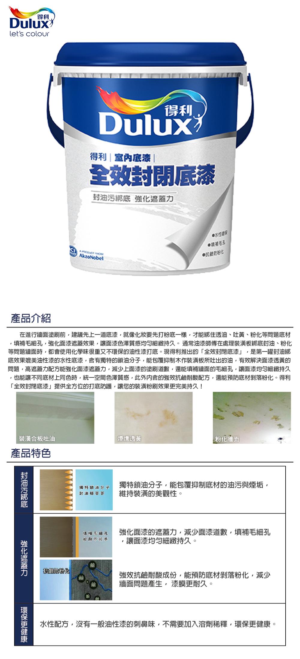 得利Duluxlets colour得利Dulux得利室內漆|全效閉底漆封底  AkzoNobel產品介紹在進行牆面塗刷前建議先上一道底漆就像化妝要先打粉底一樣才能住透油、吐黃、粉化等問題底材填補毛細孔強化遮蓋效果讓面漆色澤質感細緻持久。通常油漆師傅在處理裝潢板綁底封油、粉化等問題牆面時,都會使用化學味很重又不的油性漆打底。現得利推出的「全封閉底漆,是第一罐封油綁底效果媲美油性漆的水性底漆,含有獨特的鎖油分子,能包覆抑制木作裝潢板所吐出的油,有效解決面漆透黃的問題,高遮蓋力配方能強化面漆遮蓋力,減少上面漆的塗刷道數,還能填補牆面的毛細孔,讓面漆細緻持久,也能讓不同底材上同色時,統一空間色澤質感,此外内含的強效抗耐酸配方,還能預防底材剝落粉化。得利「全效封閉底漆」提供全方位的打底防護,讓您的裝潢粉刷效果完美持久!裝潢合板吐油煙燻透黃|粉化牆面產品特色封油污綁底強化遮蓋力環保更獨特鎖油分子封油獨特鎖油分子,能包覆抑制底材的油污與煙垢,維持裝潢的美觀性。填補毛細孔好刷不拉手鹼防粉化強化面漆的遮蓋力,減少面漆道數,填補毛細孔讓面漆均勻細緻持久。強效抗鹼耐酸成份,能預防底材剝落粉化,減少牆面問題產生,漆膜更耐久。水性配方,沒有一般油性漆的刺鼻味,不需要加入溶劑稀釋,環保更健康。