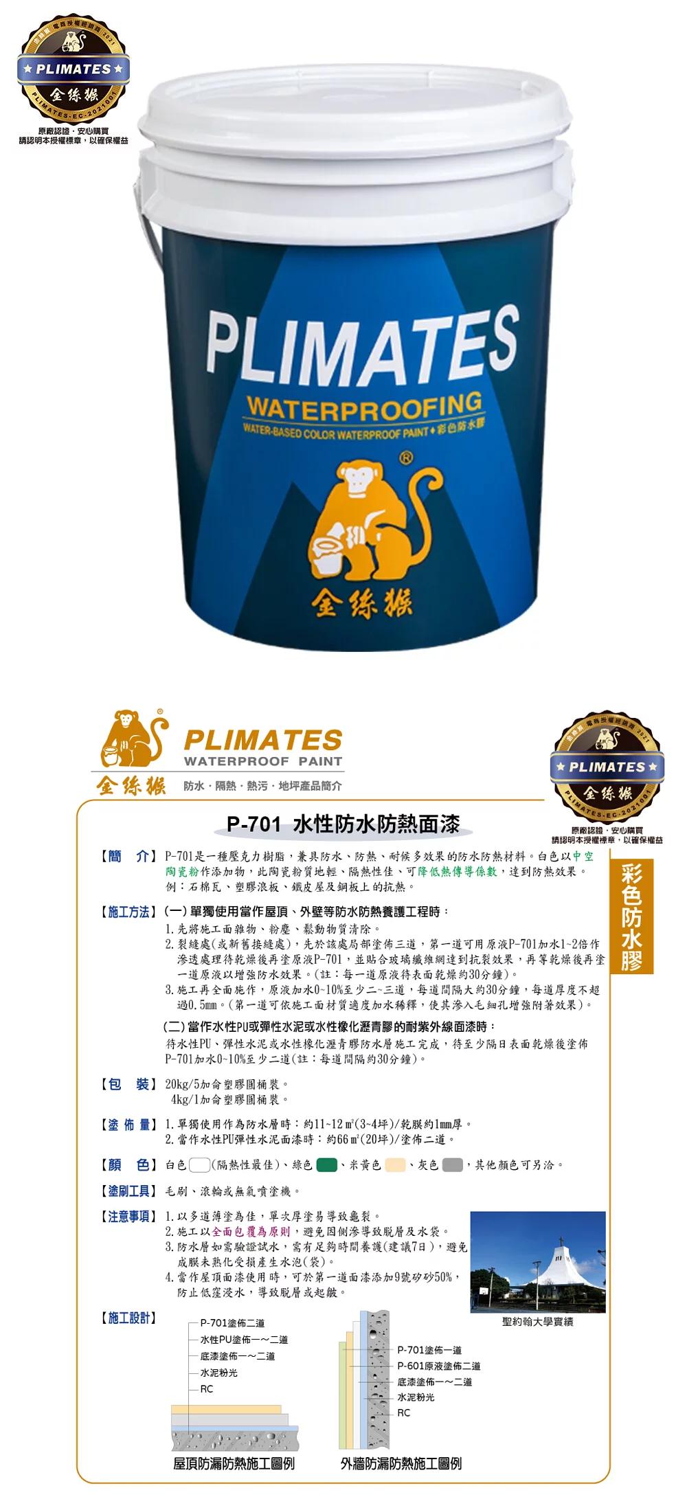 PLIMATES金絲猴PLIMATES原廠認證安心購買請認明本授權標章以確保權益PLIMATESWATERPROOFINGWATERBASED COLOR WATERPROOF PAINT防金絲猴PLIMATESWATERPROOF PAINT金絲猴 隔熱熱污地坪產品簡介P7 水性防水防熱面漆 PLIMATES 金絲猴PLIMATES--2021001原廠認證,安心購買請認明本授權標章,以確保權益【簡介】P-701是一種壓克力樹脂,兼具防水、防熱、耐候多效果的防水防熱材料白色以中空陶瓷粉作添物,此陶瓷粉質地輕、隔熱性佳、可降低熱傳導係數,達到防熱效果。例:石棉瓦、塑浪板、鐵皮屋及鋼板上的抗熱。【施工方法】(一)單獨使用當作屋頂、外壁等防水防熱養護工程時:1. 先將施工面雜物、粉塵、鬆動物質清除。2. 裂縫處(或新舊接縫處),先於該處局部塗佈三道,第一道可用原液P-701加水12倍作透處理待乾燥後再塗原液P-701,並貼合玻璃纖維網達到抗裂效果,再等乾燥後再塗一道原液以增強防水效果。(註:每一道原液表面乾燥約30分鐘)。3. 施工再全面施作,原液加水010%至少二~三道,每道間隔大約30分鐘,每道度不超過0.5mm。(第一道可依施工面材質適度加水稀釋,使其滲入毛細孔增強附著效果)。(二)當作水性PU或彈性水泥或水性橡化瀝青膠的耐紫外線面漆時:待水性PU、彈性水泥或水性橡化瀝青膠防水層施工完成,待至少隔日表面乾燥後塗佈P-701加水0~10%至少二道(註:每道間隔約30分鐘)。【包裝】 20kg/5塑膠。4kg/1加侖塑膠圓桶裝。【塗佈量】1.單獨使用作為防水層時:約11~12m²(3~4坪)/乾膜約厚。2. 當作水性PU彈性水泥面漆時:約66m²(20坪)/塗佈二道。彩色防水膠【顏色】白色 (隔熱性最佳)、綠色、米黄色灰色,其他顏色可另洽。【塗刷工具】 毛刷、滾輪或無氣噴塗機。【注意事項】 1.以多道塗為佳,單次厚塗易導致龜裂。2. 施工以全面包覆為原則,避免因滲導致及水袋。3. 防水層如需驗證試水,需有足夠時間養護(建議7日),避免成膜未熟化受損產生水泡(袋)。4. 當作屋頂面漆使用時,可於第一道面漆添加9號矽砂50%,防止低窪浸水,導致或起皺。【施工設計】-P-701塗佈二道-水性PU塗佈一~二道底漆塗佈一~二道水泥粉光- RCP-701塗佈一道P-601原液塗佈二道底漆塗佈一~二道水泥粉光RC屋頂防漏防熱施工圖例外牆防漏防熱施工圖例聖約翰大學實績