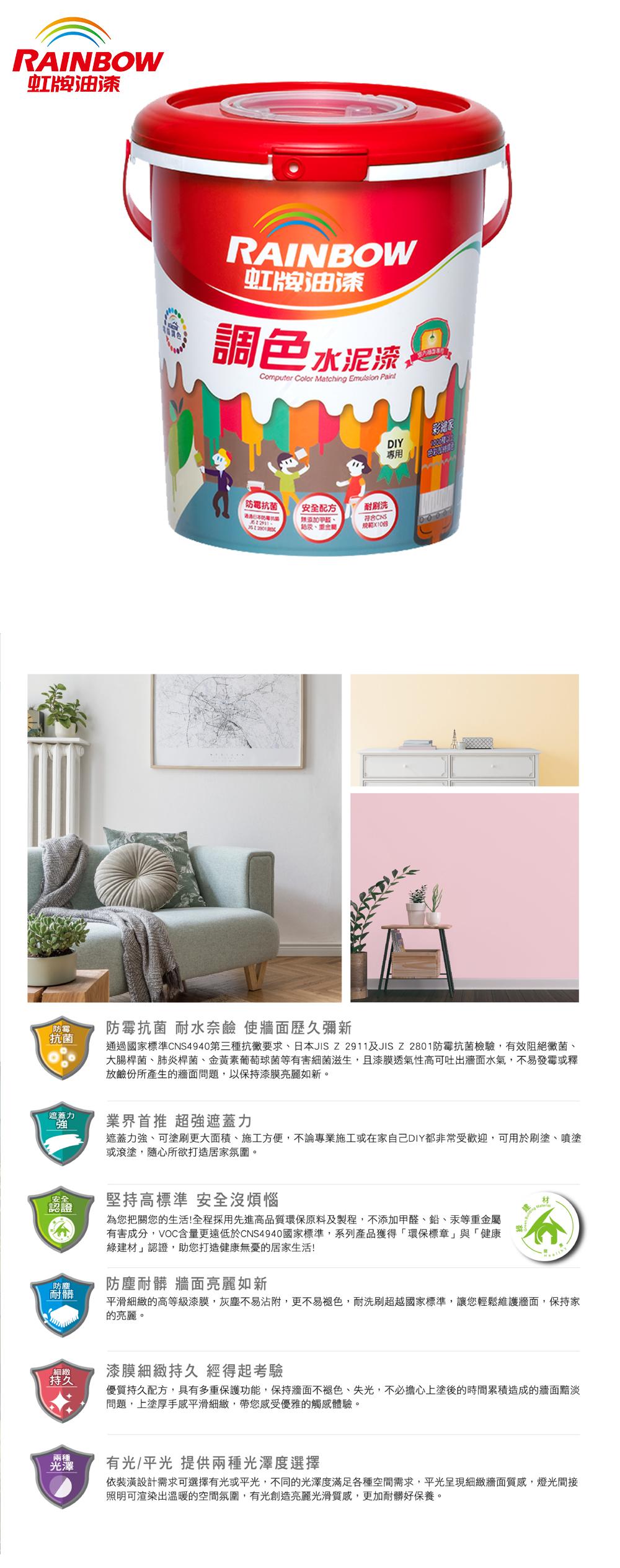 RAINBOW虹牌油漆RAINBOW虹牌油漆調色水泥漆Computer Color Matching Emulsion Paint抗菌安全配方耐刷洗規範  國防霉防霉抗菌 耐水奈鹼 使牆面歷久彌新抗菌「遮蓋力DIY專用通過國家標準CNS4940第三種抗黴要求、日本JISZ2911及JISZ2801防霉抗菌檢驗,有效阻絕黴菌、大腸桿菌、肺炎桿菌、金黃素葡萄球菌等有害細菌滋生,且漆膜透氣性高可吐出牆面水氣,不易發霉或釋放鹼份所產生的牆面問題,以保持漆膜亮麗如新。業界首推 超強遮蓋力遮蓋力強、可塗刷更大面積、施工方便,不論專業施工或在家自己DIY都非常受歡迎,可用於刷塗、噴塗或滾塗,隨心所欲打造居家氛圍。安全認證堅持高標準 安全沒煩惱為您把關您的生活!全程採用先進高品質環保原料及製程,不添加甲醛、鉛、汞等重金屬有害成分,VOC含量更遠低於CNS4940國家標準,系列產品獲得「環保標章」與「健康綠建材」認證,助您打造健康無憂的居家生活!防塵耐髒防塵耐髒 牆面亮麗如新細緻持久兩種光澤平滑細緻的高等級漆膜,灰塵不易沾附,更不易褪色,耐洗刷超越國家標準,讓您輕鬆維護牆面,保持家的亮麗。漆膜細緻持久 經得起考驗優質持久配方,具有多重保護功能,保持牆面不褪色、失光,不必擔心上塗後的時間累積造成的牆面黯淡問題,上塗厚手感平滑細緻,帶您感受優雅的觸感體驗。有光/平光 提供兩種光澤度選擇依裝潢設計需求可選擇有光或平光,不同的光澤度滿足各種空間需求,平光呈現細緻牆面質感,燈光間接照明可渲染出溫暖的空間氛圍,有光創造亮麗光滑質感,更加耐髒好保養。