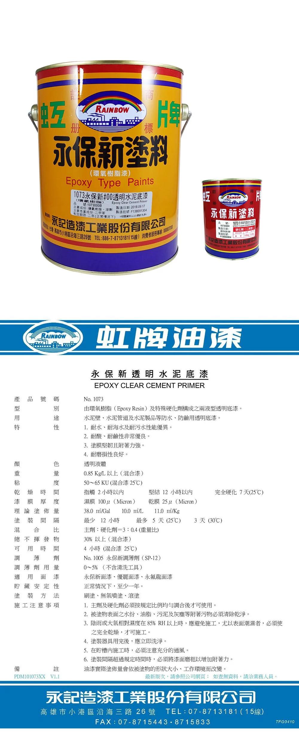 互册RAINBOW標塗料環氧樹脂)Epoxy Type Paints1073永保新#00透明水泥底漆(環氧樹脂)Epoxy Clear Cement Primer號1073000B蚯RAINBOW主要成份環氧樹脂溶劑日期2018.09.17主要成份二甲苯製造:F138091304(:二年(正常情況) 相關下:永記造漆工業股份有限公司小港區沿海三路26號 TEL:886-7-8713181(15線)消費者服務專線:永保新塗料製造日期:製造批號:1073 永保新 CLEAR 硬化劑(二)永記造漆工業股份有限公司RAINBOW虹牌油漆永保新透明水泥底漆EPOXY CLEAR CEMENT PRIMER品號碼型燥乾漆No.1073由環氧樹脂(Epoxy Resin)及特殊硬化劑構成之兩液型透明底漆。水泥壁、水泥管道及水泥製品等防水、防鹼用透明底漆。1. 耐水、耐海水及耐污水性能優異。2. 耐酸、耐鹼性非常優良。3. 塗膜堅韌且附著力強。4. 耐磨損性良好。透明液體0.85 Kg/L以上(混漆)50~65KU(混合漆 25)時漆膜 厚理論塗佈量塗裝間隔混 合 比總不揮發物可用時間調薄 劑調薄劑用量適用面漆貯藏安定性塗裝方法施工注意事項間指觸2小時以濕膜(Micron)堅結12小時以內乾膜 25 (Micron)完全硬化7天(25)38.0 m/Gal 10.0 m/L11.0 m/Kg最少12小時最多5天(25) 3天 (30℃)主劑:硬化劑=3:0.4(重量比)30%以上(混合漆)4 小時(混合漆 25℃)No.1005 永保新調薄劑(SP-12)0~5% (不含清洗工具)永保新面漆、優麗面漆、永龍面漆正常情況下,至少一年。刷塗、無氣噴塗、滾塗備1.主劑及硬化劑必須按規定比例均勻調合後才可使用。2.被塗物表面之水份、油脂、污泥及灰塵等附著污物必須清除乾淨。3.陰雨或大氣相對濕度在85% RH以上時,應避免施工,尤以表面潮濕者,必須使之完全乾燥,才可施工。4.塗裝器具用完後,應立即洗淨。5. 在內施工時,必須注意充分的通風。6.塗裝間隔超過規定時間時,必須將漆面磨粗以增加附著力。註油漆實際塗佈量會依被塗物的形狀大小、工作環境而改變。PDM101073XX 最新版次,請參照公司網頁 如查無資料,請業務人員。永記造漆工業股份有限公司高雄市小港區沿海三路26 號 TEL:07-8713181(15線)FAX:07-87154438715833TFG0410